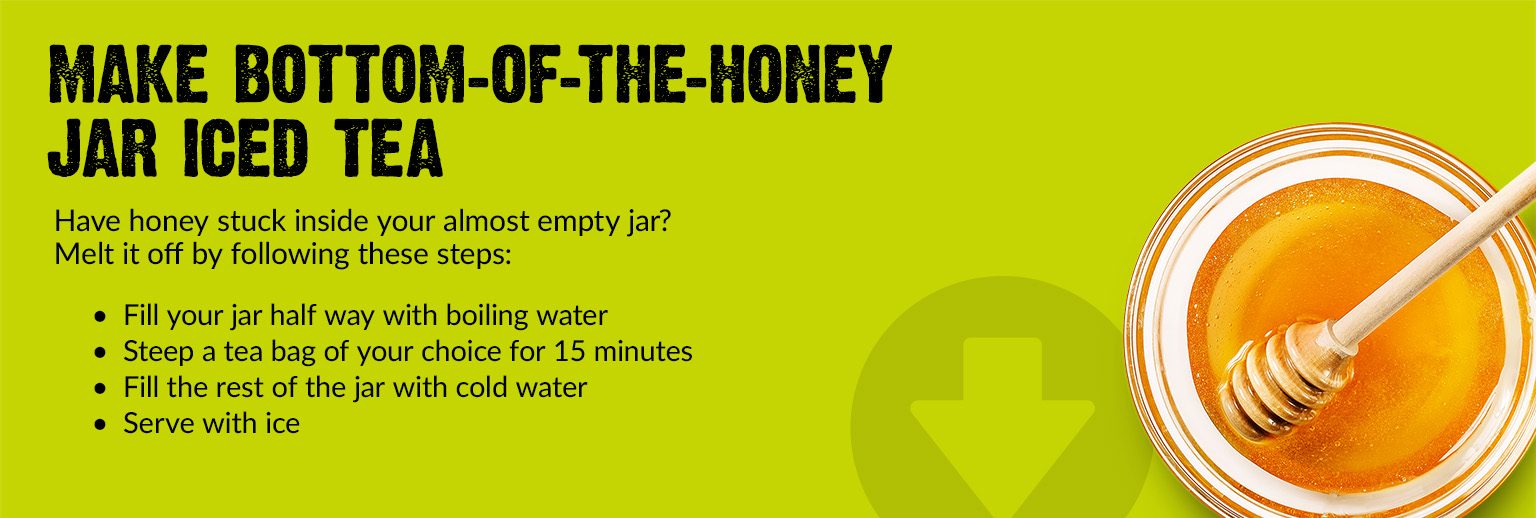 Text Reading 'Have honey stuck inside your almost empty jar? Make bottom of the honey jar iced tea. Melt it off by following these steps. Fill your jar half way with boiling water. Steep a tea bag of your choice for 15 minutes. Fill the rest of the jar with cold water. Serve with ice.'