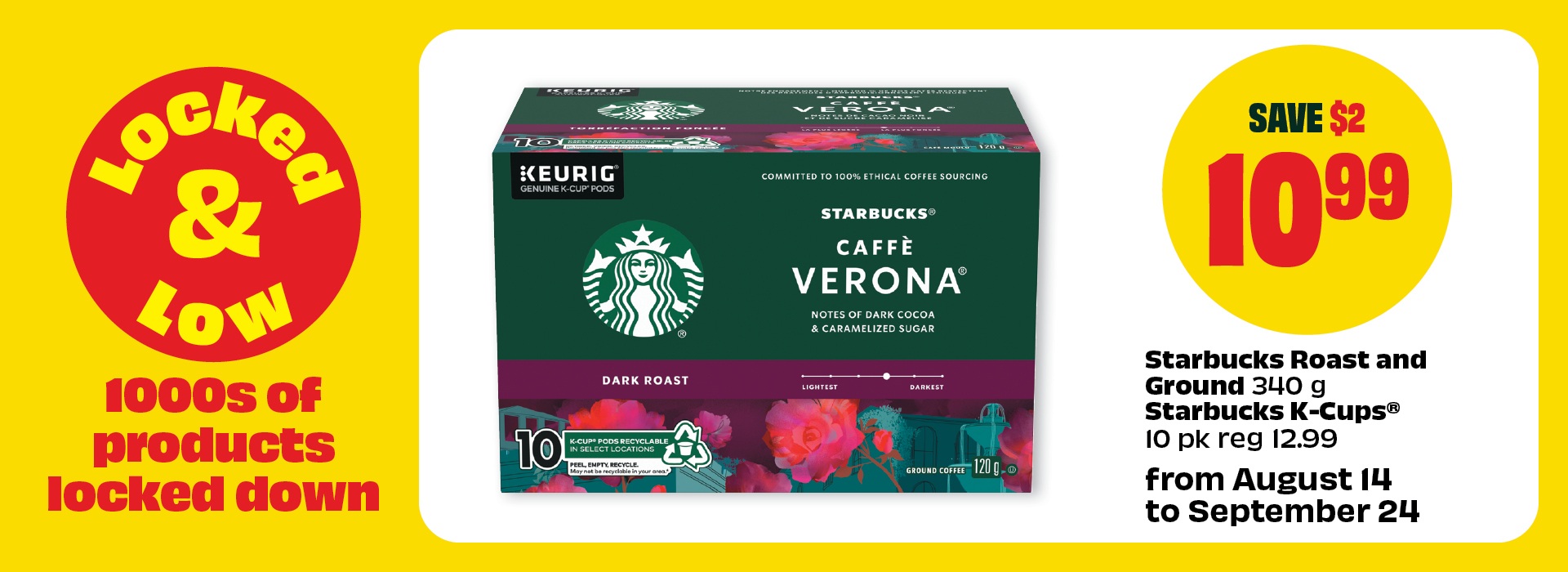Locked & Low. From August 14 to September 24. 1000s of products locked down. Starbucks Caffe Verona Dark Roast 340 g or Starbucks K-Cups 10 pk reg 12.99. Priced at $10.99 Save $2.