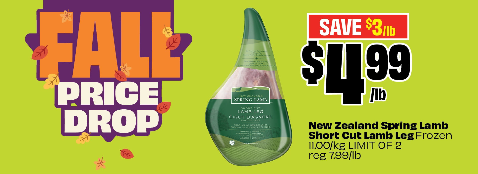 Fall Price Drop. Save $3/lb. $4.99 per lb. New Zealand Spring Lamb Short Cut Lamb Leg Frozen 11.00/kg limit of 2. Regular 7.99/lb.