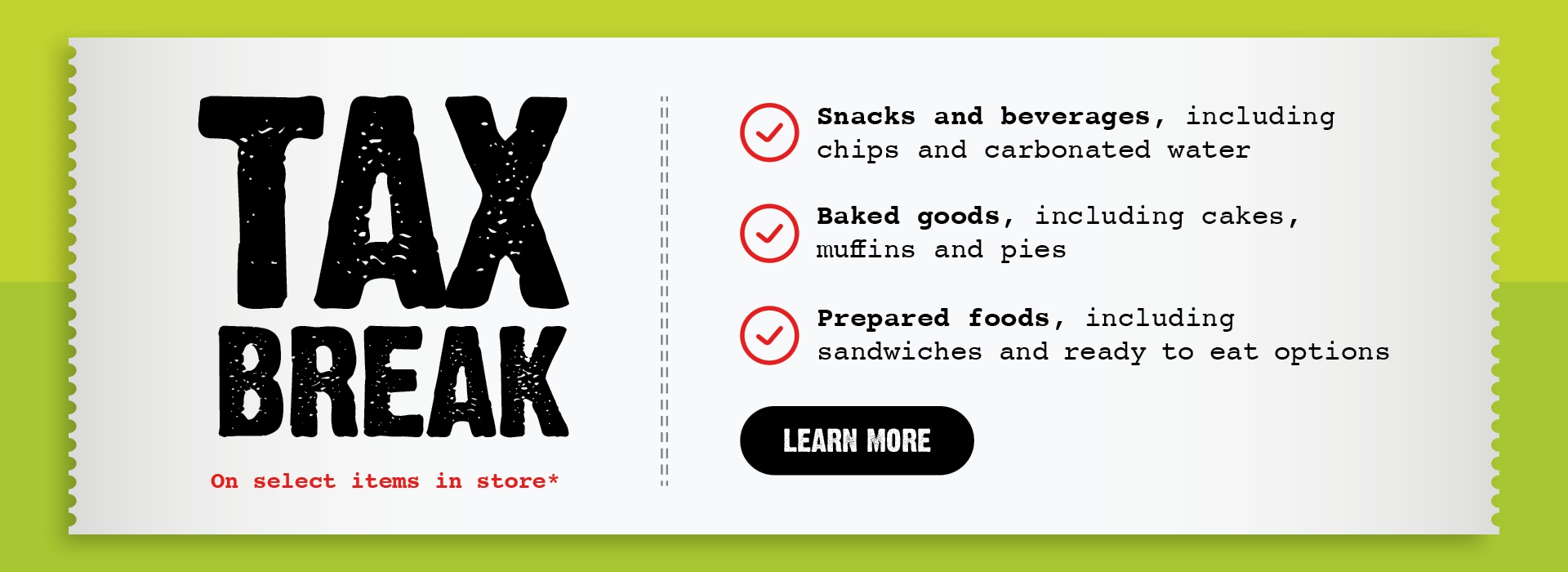 Text Reading "Tax Break on Select Items In-Store: Snacks and beverages, including chips and carbonated water; baked goods, such as cakes, muffins, and pies; and prepared foods, like sandwiches and ready-to-eat options. To know more, click the 'Learn More' CTA at the bottom."