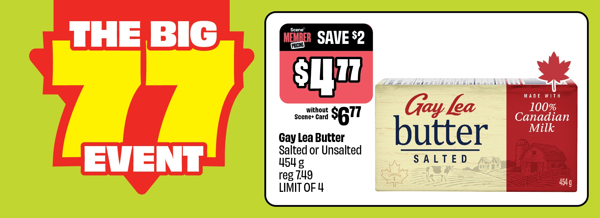 The Big 77 Event. Gay Lea Butter, Salted or Unsalted 454 g, reg 7.49, now just $4.77 with Scene+ Card. Save $2. Without Scene+ Card: $6.77. LIMIT OF 4