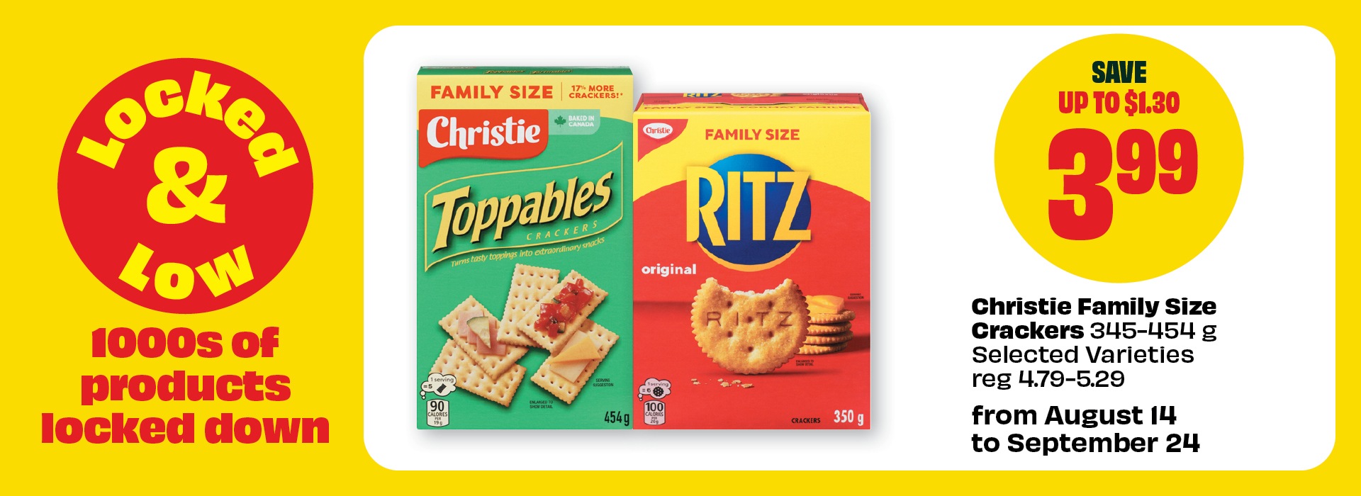 Locked & Low. 1000s of products locked down. From August 14 to September 24. Christie Family Size Crackers 345â€“454 g Selected Varieties reg 4.79â€“5.29. Priced at $3.99 & Save up to $1.30.